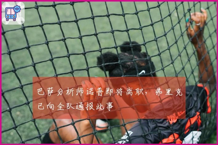 巴萨分析师诺普即将离职，弗里克已向全队通报此事